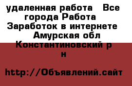 удаленная работа - Все города Работа » Заработок в интернете   . Амурская обл.,Константиновский р-н